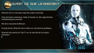 Onecoin est un nouveau type de crypto-monnaie.
Une monnaie numérique créée et basée sur des algorithmes
mathématiques avancés
Né de la réussite de Bitcoin
A long terme, Onecoin sera cotée sur une bourse publique.
Onecoin fait partie du Top 3 sur le marché de la crypto-
monnaie !
QU’EST CE QUE LE ONECOIN ?
 