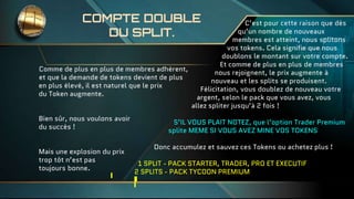 COMPTE DOUBLE
DU SPLIT.
Comme de plus en plus de membres adhèrent,
et que la demande de tokens devient de plus
en plus élevé, il est naturel que le prix
du Token augmente.
Bien sûr, nous voulons avoir
du succès !
Mais une explosion du prix
trop tôt n’est pas
toujours bonne.
C’est pour cette raison que dès
qu’un nombre de nouveaux
membres est atteint, nous splitons
vos tokens. Cela signifie que nous
doublons le montant sur votre compte.
Et comme de plus en plus de membres
nous rejoignent, le prix augmente à
nouveau et les splits se produisent.
Félicitation, vous doublez de nouveau votre
argent, selon le pack que vous avez, vous
allez spliter jusqu’à 2 fois !
S’IL VOUS PLAIT NOTEZ, que l’option Trader Premium
splite MEME SI VOUS AVEZ MINE VOS TOKENS
Donc accumulez et sauvez ces Tokens ou achetez plus !
1 SPLIT - PACK STARTER, TRADER, PRO ET EXECUTIF
2 SPLITS - PACK TYCOON PREMIUM
 