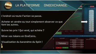L’endroit où toute l’action se passe.
Acheter et vendre ou tout simplement observer ce que
font les autres.
Suivre les prix ! Qui vend, qui achète ?
Miner vos tokens en OneCoins.
Visualisation du baromètre du Split !
LA PLATEFORME ONEEXCHANGE.
 