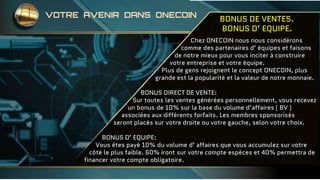 BONUS DE VENTES.
BONUS D’ EQUIPE.
Chez ONECOIN nous nous considérons
comme des partenaires d’ équipes et faisons
de notre mieux pour vous inciter à construire
votre entreprise et votre équipe.
Plus de gens rejoignent le concept ONECOIN, plus
grande est la popularité et la valeur de notre monnaie.
BONUS DIRECT DE VENTE:
Sur toutes les ventes générées personnellement, vous recevez
un bonus de 10% sur la base du volume d’affaires ( BV )
associées aux différents forfaits. Les membres sponsorisés
seront placés sur votre droite ou votre gauche, selon votre choix.
BONUS D’ EQUIPE:
Vous êtes payé 10% du volume d’ affaires que vous accumulez sur votre
côté le plus faible. 60% iront sur votre compte espèces et 40% permettra de
financer votre compte obligatoire.
VOTRE AVENIR DANS ONECOIN
 