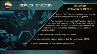 BONUS DE
DEMARRAGE RAPIDE.
Plus le ONECOIN est populaire plus, plus la
valeur de la crypto-monnaie est grande .
Pour maintenir l’ élan positif et l’ enthousiasme de
nos membres, pendant les 30 premiers jours de votre
inscription, vous recevrez un bonus supplémentaire de
10% sur toutes les ventes directes générées pendant
cette période !
Alors sponsorisez, car le temps est compté.
La seule condition est que génériez des BV supérieurs à 5500.
Le Bonus sera versé sur votre compte obligatoire.
BONUS ONECOIN
 