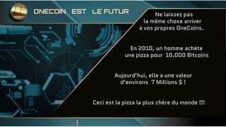 Ne laissez pas
la même chose arriver
à vos propres OneCoins.
En 2010, un homme achète
une pizza pour 10.000 Bitcoins
Aujourd’hui, elle a une valeur
d’environs 7 Millions $ !
Ceci est la pizza la plus chère du monde !!!
ONECOIN EST LE FUTUR
 