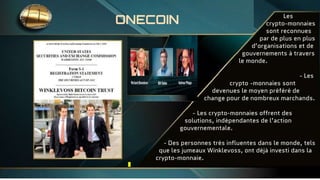 - Les
crypto-monnaies
sont reconnues
par de plus en plus
d’organisations et de
gouvernements à travers
le monde.
- Les
c crypto -monnaies sont
devenues le moyen préféré de
change pour de nombreux marchands.
- Les crypto-monnaies offrent des
solutions, indépendantes de l’action
gouvernementale.
- Des personnes très influentes dans le monde, tels
que les jumeaux Winklevoss, ont déjà investi dans la
crypto-monnaie.
ONECOIN
 