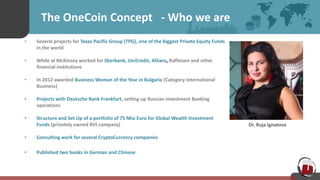 The OneCoin Concept - Who we are
• Several projects for Texas Pacific Group (TPG), one of the biggest Private Equity Funds
in the world
• While at McKinsey worked for Sberbank, UniCredit, Allianz, Raffeisen and other
financial institutions
• In 2012 awarded Business Woman of the Year in Bulgaria (Category International
Business)
• Projects with Deutsche Bank Frankfurt, setting up Russian Investment Banking
operations
• Structure and Set Up of a portfolio of 75 Mio Euro for Global Wealth Investment
Funds (privately owned BVI company)
• Consulting work for several CryptoCurrency companies
• Published two books in German and Chinese
Dr. Ruja Ignatova
 