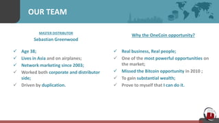 OUR TEAM
MASTER DISTRIBUTOR
Sebastian Greenwood
 Age 38;
 Lives in Asia and on airplanes;
 Network marketing since 2003;
 Worked both corporate and distributor
side;
 Driven by duplication.
Why the OneCoin opportunity?
 Real business, Real people;
 One of the most powerful opportunities on
the market;
 Missed the Bitcoin opportunity in 2010 ;
 To gain substantial wealth;
 Prove to myself that I can do it.
 