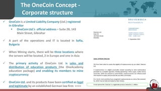 The OneCoin Concept -
Corporate structure
 OneCoin is a Limited Liability Company (Ltd.) registered
in Gibraltar
 OneCoin Ltd.’s official address – Suite 2B, 143
Main Street, Gibraltar
 A part of the operations and IT is located in Sofia,
Bulgaria
 When Mining starts, there will be three locations where
the servers will be located, 2 in Europe and one in Asia
 The primary activity of OneCoin Ltd. is sales and
distribution of education products (the OneAcademy
education package) and enabling its members to mine
cryptocurrency
 OneCoin Ltd. and its products have been certified as legal
and legitimate by an established German law firm >>>>
 
