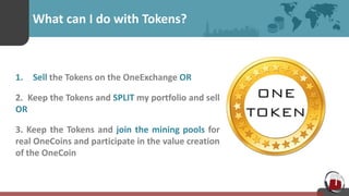 What can I do with Tokens?
1. Sell the Tokens on the OneExchange OR
2. Keep the Tokens and SPLIT my portfolio and sell
OR
3. Keep the Tokens and join the mining pools for
real OneCoins and participate in the value creation
of the OneCoin
 