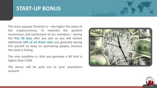 START-UP BONUS
The more popular OneCoin is – the higher the value of
the cryptocurrency. To maintain the positive
momentum and excitement of our members – during
the first 30 days after you join us you will receive
additional 10% of all direct sales you generate during
this period! So keep on sponsoring people, because
the clock is ticking.
The only condition is, that you generate a BV that is
higher than 5.500.
The bonus will be paid out to your mandatory
account.
 