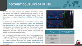 ACCOUNT DOUBLING OR SPLITS
As more and more members join, and the demand for tokens
gets higher and higher it is only natural that the price of the
tokens increases. With every new member joining One, the
demand grows and the price of our OneTokens on the exchange
grows.
Of course we want OneCoin to be successful – but a price
explosion too early is not always good. This is why we created
the opportunity for you to split and double your money! New
members can join at attractive low prices – but we do not want
you to have a disadvantage. This is why once a number of new
members is reached – we SPLIT your Tokens. This means we
double the amount on your account!
And as more and more new members join – the price again rises
– again a SPLIT happens. Congratulations, you AGAIN doubled
your money. Depending on the package you have you SPLIT up
to 2 times – you can do 2 split and achieve the value of your
product package!!! So accumulate and save these Tokens… or
buy more.
Package
Number of splits per
account
Starter, Trader 1
Pro and Executive
Trader
1
Tycoon 2
 
