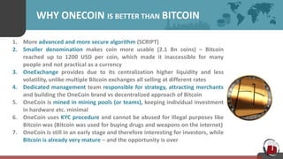 WHY ONECOIN IS BETTER THAN BITCOIN
1. More advanced and more secure algorithm (SCRIPT)
2. Smaller denomination makes coin more usable (2.1 Bn coins) – Bitcoin
reached up to 1200 USD per coin, which made it inaccessible for many
people and not practical as a currency
3. OneExchange provides due to its centralization higher liquidity and less
volatility, unlike multiple Bitcoin exchanges all selling at different rates
4. Dedicated management team responsible for strategy, attracting merchants
and building the OneCoin brand vs decentralized approach of Bitcoin
5. OneCoin is mined in mining pools (or teams), keeping individual investment
in hardware etc. minimal
6. OneCoin uses KYC procedure and cannot be abused for illegal purposes like
Bitcoin was (Bitcoin was used for buying drugs and weapons on the internet)
7. OneCoin is still in an early stage and therefore interesting for investors, while
Bitcoin is already very mature – and the opportunity is over
 