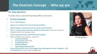 The OneCoin Concept - Who we are
Dr. Ruja Ignatova
Founder, Owner and Chief Operating Officer of OneCoin
 Dr. Ruja’s Biography
• Born in Sofia, Bulgaria
• Degree in Law (M.Jur) from the University of Oxford
• Masters Degree in Economics from the University of Konstanz
• Ph.D. in Law from the Universities of Oxford and Konstanz, Thesis on Corporate
Litigation within the European Union
• Former Associate Partner with McKinsey & Company
• While at McKinsey & Company, projects in
 Corporate Banking
 Private Equity (KKR, TPG)
 Asset Management
 Risk Management
 Operating and Liquidity Risk
• Former CEO and CFO of one of the biggest Asset Management Funds in Bulgaria – CSIF
with 250 Mio Euro assets under management
Dr. Ruja Ignatova
 