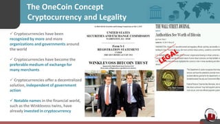 The OneCoin Concept
C Cryptocurrency and Legality
 Cryptocurrencies have been
recognized by more and more
organizations and governments around
the world
 Cryptocurrencies have become the
preferable medium of exchange for
many merchants
 Cryptocurrencies offer a decentralized
solution, independent of government
action
 Notable names in the financial world,
such as the Winklevoss twins, have
already invested in cryptocurrency
 