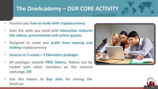 The OneAcademy – OUR CORE ACTIVITY
• Teaches you how to trade with cryptocurrency
• Gain the skills you need with interactive material
like videos, presentations and online quizzes
• Designed to make you profit from owning and
trading cryptocurrency
• Success in 5 Levels = 5 Education packages
• All packages contain FREE Tokens. Tokens can be
traded with other members on the internal
exchange, OR
• Use the tokens to buy slots for mining the
OneCoin
 