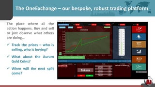 The OneExchange – our bespoke, robust trading platform
The place where all the
action happens. Buy and sell
or just observe what others
are doing…
 Track the prices – who is
selling, who is buying?
 What about the Aurum
Gold Coins?
 When will the next split
come?
 