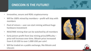 ONECOIN IS THE FUTURE!
• Innovative, secure and REAL cryptocurrency
• Will be 100% mined by members – profit will stay with
members
• Pool of miners – user can start mining without huge
hardware investment
• REALTIME mining that can be watched by all members
• Early joiners profit from low mining price/difficulty –
price will increase over time. Bitcoin price increased
from 0.10 USD to over 1.000 USD per coin!
• Will be traded on a public exchange, like Bitcoin and
Litecoin
 