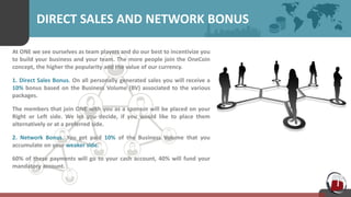DIRECT SALES AND NETWORK BONUS
At ONE we see ourselves as team players and do our best to incentivize you
to build your business and your team. The more people join the OneCoin
concept, the higher the popularity and the value of our currency.
1. Direct Sales Bonus. On all personally generated sales you will receive a
10% bonus based on the Business Volume (BV) associated to the various
packages.
The members that join ONE with you as a sponsor will be placed on your
Right or Left side. We let you decide, if you would like to place them
alternatively or at a preferred side.
2. Network Bonus. You get paid 10% of the Business Volume that you
accumulate on your weaker side.
60% of these payments will go to your cash account, 40% will fund your
mandatory account.
 