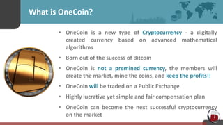 What is OneCoin?
• OneCoin is a new type of Cryptocurrency - a digitally
created currency based on advanced mathematical
algorithms
• Born out of the success of Bitcoin
• OneCoin is not a premined currency, the members will
create the market, mine the coins, and keep the profits!!
• OneCoin will be traded on a Public Exchange
• Highly lucrative yet simple and fair compensation plan
• OneCoin can become the next successful cryptocurrency
on the market
 