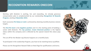 RECOGNITION REWARDS ONECOIN
Working with OneCoin is exciting, fun and rewarding. An already generous
compensation plan is complemented by our outstanding Recognition & Rewards
Program, starting 1 November 2014.
Each successive Pin Status or rank is achieved by attaining monthly business volume
targets.
The first Pin level is the Sapphire position and it is the starting point of building a
career with OneCoin. The top position, Crown Diamond position is the highest
status within the company and is reflected by the special reward this status pays
out.
The cut off for the Weaker Leg Volume happens on a monthly basis.
To participate in the Leadership Program, you have to be matching bonus qualified.
Please see the Recognition Reward Table on Next Page for qualifications and terms.
 