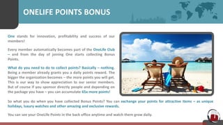 ONELIFE POINTS BONUS
One stands for innovation, profitability and success of our
members!
Every member automatically becomes part of the OneLife Club
– and from the day of joining One starts collecting Bonus
Points.
What do you need to do to collect points? Basically – nothing.
Being a member already grants you a daily points reward. The
bigger the organization becomes – the more points you will get.
This is our way to show appreciation to our senior members.
But of course if you sponsor directly people and depending on
the package you have – you can accumulate 65x more points!
So what you do when you have collected Bonus Points? You can exchange your points for attractive items – as unique
holidays, luxury watches and other amazing and exclusive rewards.
You can see your OneLife Points in the back office anytime and watch them grow daily.
 