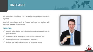 ONECARD
All members receive a FREE e-wallet in the OnePayments
system
And all members with a Trader package or higher will
receive a FREE MasterCard
YOU CAN:
 Get all your bonus and commission payments paid out in
your e-wallet
 Use every ATM for payout that accepts MasterCard
 International and instant money transfers
 Online and SMS management of personal funds
 