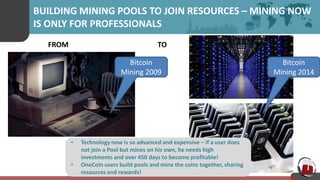 BUILDING MINING POOLS TO JOIN RESOURCES – MINING NOW
IS ONLY FOR PROFESSIONALS
• Technology now is so advanced and expensive – if a user does
not join a Pool but mines on his own, he needs high
investments and over 450 days to become profitable!
• OneCoin users build pools and mine the coins together, sharing
resources and rewards!
FROM TO
Bitcoin
Mining 2014
Bitcoin
Mining 2009
 