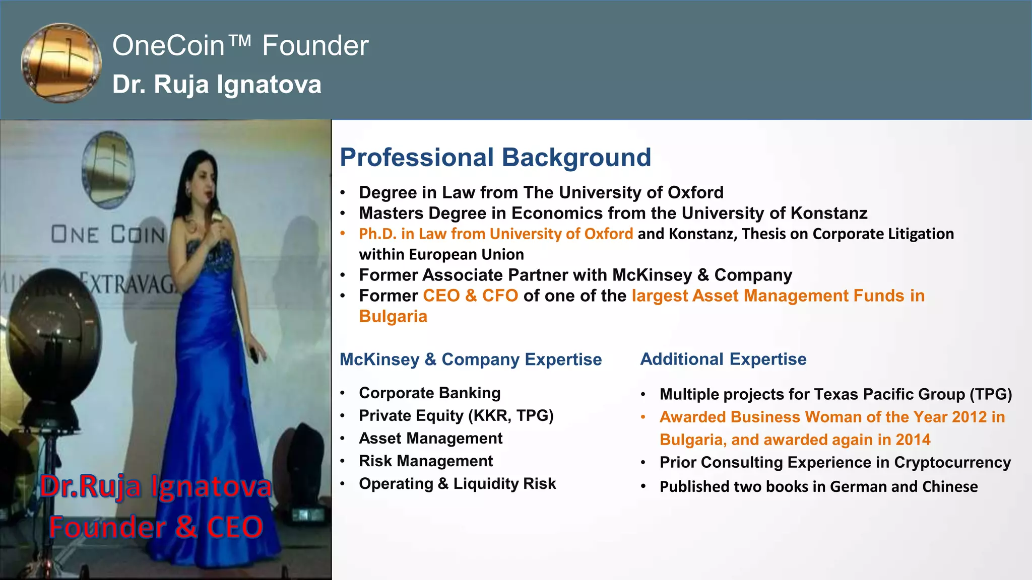 Dr. Ruja Ignatova
Founder & CEO
Professional Background
• Degree in Law from The University of Oxford
• Masters Degree in Economics from the University of Konstanz
• Ph.D. in Law from University of Oxford and Konstanz, Thesis on Corporate Litigation
within European Union
• Former Associate Partner with McKinsey & Company
• Former CEO & CFO of one of the largest Asset Management Funds in
Bulgaria
McKinsey & Company Expertise
• Corporate Banking
• Private Equity (KKR, TPG)
• Asset Management
• Risk Management
• Operating & Liquidity Risk
OneCoin™ Founder
Dr. Ruja Ignatova
Additional Expertise
• Multiple projects for Texas Pacific Group (TPG)
• Awarded Business Woman of the Year 2012 in
Bulgaria, and awarded again in 2014
• Prior Consulting Experience in Cryptocurrency
• Published two books in German and Chinese
 
