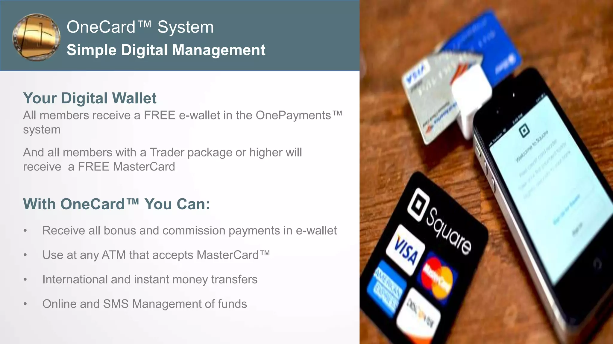 All members receive a FREE e-wallet in the OnePayments™
system
And all members with a Trader package or higher will
receive a FREE MasterCard
Your Digital Wallet
Simple Digital Management
OneCard™ System
With OneCard™ You Can:
• Receive all bonus and commission payments in e-wallet
• Use at any ATM that accepts MasterCard™
• International and instant money transfers
• Online and SMS Management of funds
 
