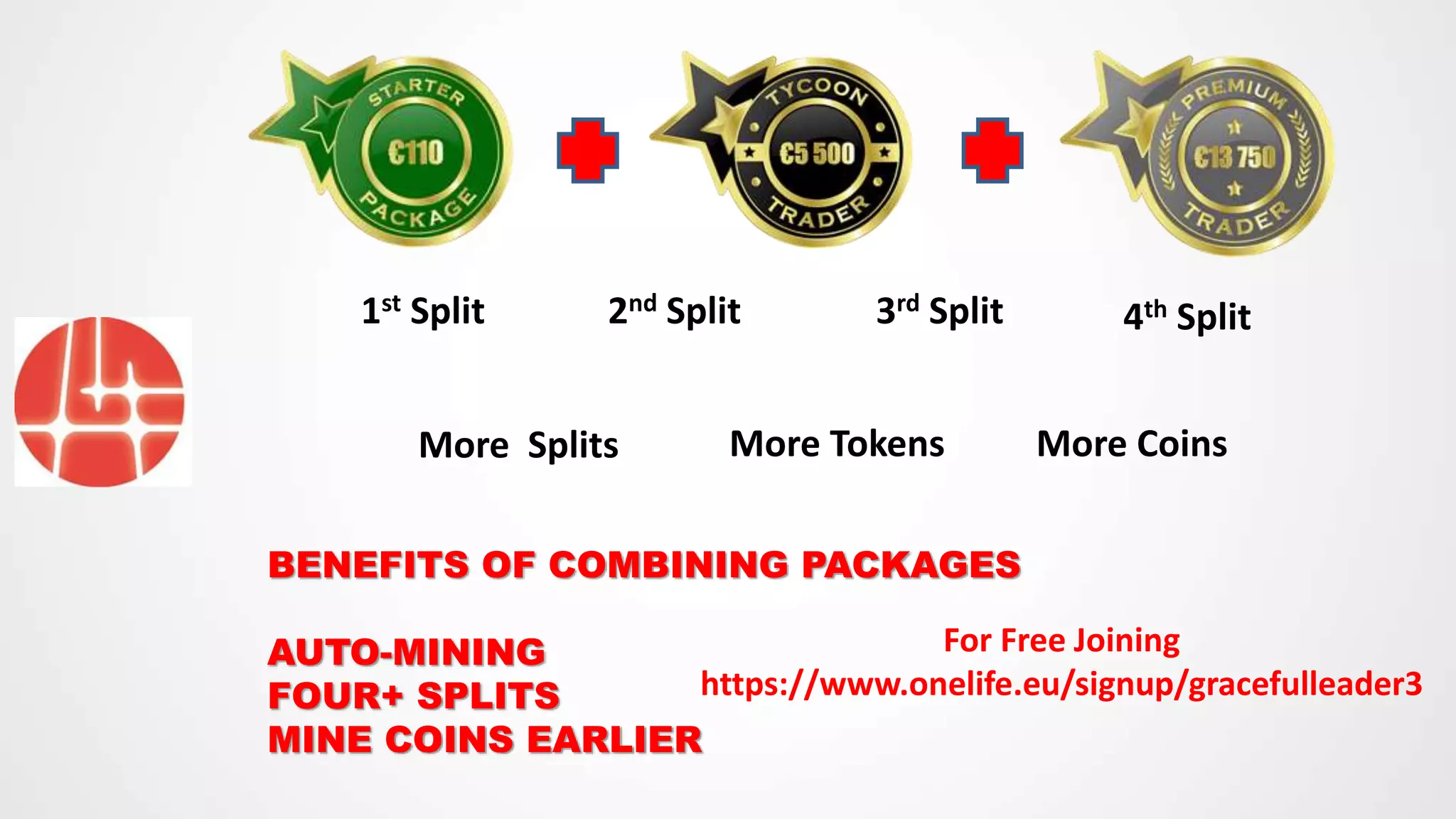 1st Split 2nd Split 3rd Split 4th Split
BENEFITS OF COMBINING PACKAGES
AUTO-MINING
FOUR+ SPLITS
MINE COINS EARLIER
More Splits More Tokens More Coins
For Free Joining
https://www.onelife.eu/signup/gracefulleader3
 
