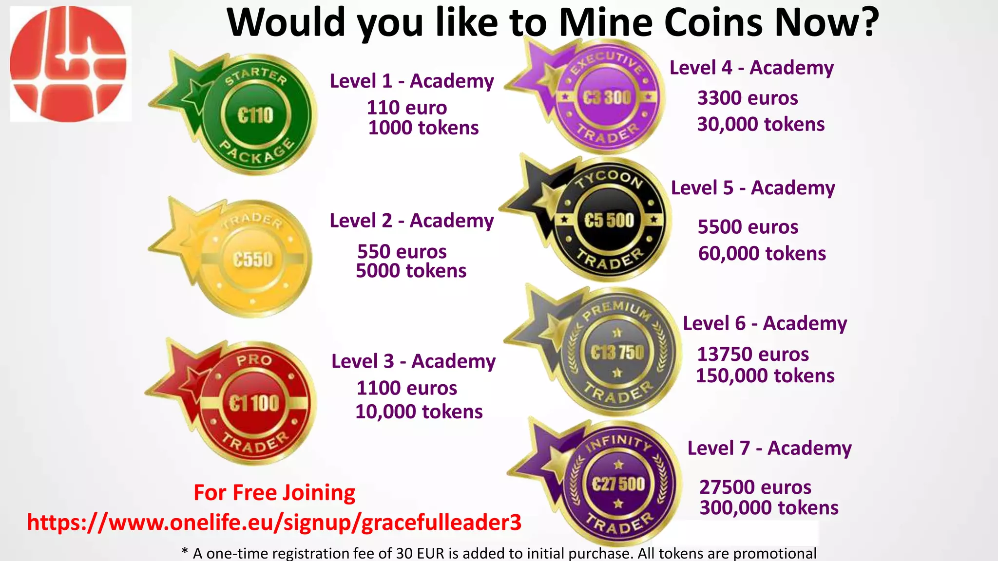 Level 1 - Academy
Level 2 - Academy
Level 3 - Academy
Level 4 - Academy
Level 5 - Academy
110 euro
5000 tokens
10,000 tokens
30,000 tokens
60,000 tokens550 euros
1100 euros
3300 euros
5500 euros
Would you like to Mine Coins Now?
Level 6 - Academy
150,000 tokens
13750 euros
Level 7 - Academy
300,000 tokens
27500 euros
1000 tokens
* A one-time registration fee of 30 EUR is added to initial purchase. All tokens are promotional
For Free Joining
https://www.onelife.eu/signup/gracefulleader3
 