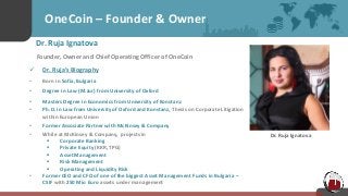 OneCoin – Founder & Owner
Dr. Ruja Ignatova
Founder, Owner and Chief Operating Officer of OneCoin
 Dr. Ruja’s Biography
• Born in Sofia, Bulgaria
• Degree in Law (M.Jur) from University of Oxford
• Masters Degree in Economics from University of Konstanz
• Ph.D. in Law from University of Oxford and Konstanz, Thesis on Corporate Litigation
within European Union
• Former Associate Partner with McKinsey & Company
• While at McKinsey & Company, projects in
 Corporate Banking
 Private Equity (KKR, TPG)
 Asset Management
 Risk Management
 Operating and Liquidity Risk
• Former CEO and CFO of one of the biggest Asset Management Funds in Bulgaria –
CSIF with 250 Mio Euro assets under management
Dr. Ruja Ignatova
 
