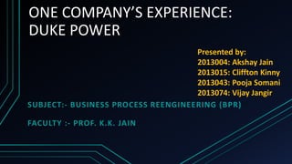ONE COMPANY’S EXPERIENCE: 
DUKE POWER 
SUBJECT:- BUSINESS PROCESS REENGINEERING (BPR) 
FACULTY :- PROF. K.K. JAIN 
Presented by: 
2013004: Akshay Jain 
2013015: Cliffton Kinny 
2013043: Pooja Somani 
2013074: Vijay Jangir 
 