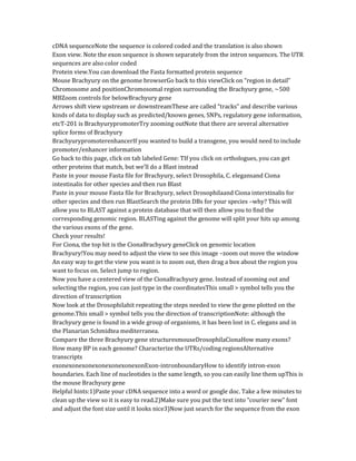 cDNA sequenceNote the sequence is colored coded and the translation is also shown
Exon view. Note the exon sequence is shown separately from the intron sequences. The UTR
sequences are also color coded
Protein view.You can download the Fasta formatted protein sequence
Mouse Brachyury on the genome browserGo back to this viewClick on “region in detail”
Chromosome and positionChromosomal region surrounding the Brachyury gene, ~500
MBZoom controls for belowBrachyury gene
Arrows shift view upstream or downstreamThese are called “tracks” and describe various
kinds of data to display such as predicted/known genes, SNPs, regulatory gene information,
etcT-201 is BrachyurypromoterTry zooming outNote that there are several alternative
splice forms of Brachyury
BrachyurypromoterenhancerIf you wanted to build a transgene, you would need to include
promoter/enhancer information
Go back to this page, click on tab labeled Gene: TIf you click on orthologues, you can get
other proteins that match, but we’ll do a Blast instead
Paste in your mouse Fasta file for Brachyury, select Drosophila, C. elegansand Ciona
intestinalis for other species and then run Blast
Paste in your mouse Fasta file for Brachyury, select Drosophilaand Ciona interstinalis for
other species and then run BlastSearch the protein DBs for your species –why? This will
allow you to BLAST against a protein database that will then allow you to find the
corresponding genomic region. BLASTing against the genome will split your hits up among
the various exons of the gene.
Check your results!
For Ciona, the top hit is the CionaBrachyury geneClick on genomic location
Brachyury!You may need to adjust the view to see this image –zoom out move the window
An easy way to get the view you want is to zoom out, then drag a box about the region you
want to focus on. Select jump to region.
Now you have a centered view of the CionaBrachyury gene. Instead of zooming out and
selecting the region, you can just type in the coordinatesThis small > symbol tells you the
direction of transcription
Now look at the Drosophilahit repeating the steps needed to view the gene plotted on the
genome.This small > symbol tells you the direction of transcriptionNote: although the
Brachyury gene is found in a wide group of organisms, it has been lost in C. elegans and in
the Planarian Schmidtea mediterranea.
Compare the three Brachyury gene structuresmouseDrosophilaCionaHow many exons?
How many BP in each genome? Characterize the UTRs/coding regionsAlternative
transcripts
exonexonexonexonexonexonexonExon-intronboundaryHow to identify intron-exon
boundaries. Each line of nucleotides is the same length, so you can easily line them upThis is
the mouse Brachyury gene
Helpful hints:1)Paste your cDNA sequence into a word or google doc. Take a few minutes to
clean up the view so it is easy to read.2)Make sure you put the text into “courier new” font
and adjust the font size until it looks nice3)Now just search for the sequence from the exon
 