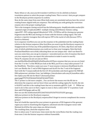 Name itExon or cds, once you hit translate it will force it to be cdsClick on feature
translation options to select the proper reading frame. This is correct –hint you get compare
to the Brachyury protein sequence to confirm.
Now do the same steps from exon 2Now both exons are annotated and you have the correct
reading frames aligned with you sequence. This will help you with getting the restriction
enzyme site in the proper reading frame.
This is the transgene cloning vectorIt has the following parts: AmpR(selectable marker)Ori
–plasmid origin of replicationMCS –multiple cloning siteCrHistone–histone coding
regionYFP –YFP coding regionCrBetaActin3’ UTR –3’UTRYou will be cloning your genome
fragment into the MCS and cloning it in-frame with the histone coding region. This will
produce a reporter transgene that will express YFP in the nuclei of cells (because YFP is
fused to a histone)
Go to sequence viewNow you can see the enzymes in the polylinkerand the reading frame
relative to the histone sequence (blue box).Now you want to go the Brachyury sequence in
Snapgeneand see if it has any of the polylinkersequences. If it does, skip those and make
note of which polylinkerenzymes you could use to clone your transgene. Note that both
PvuIIand BamHIare not in bold, indicating these are not unique sites –don’t use them!To
save you some time, you can go to enzymes-> noncuttersand see a list of enzymes that don’t
cut your sequence (you can export this information to make it easier to search)
These PL enzymes do not cut and are OK to
use:AatIINotIXhoIHindIIISphIPstISalISmaIAcc65iThese enzymes that you can use are listed
from the 5’ to the 3’ of the MCSIf you look at the MCS, you’ll see a stop codon present 5’ of
the HindIIIsite. Therefore, make sure your 3’ most enzyme is between HindIIIand Acc65i.
Let’s use XhoIfor the 5’ end of DNA fragment and Acc65i for the 3’ end of the fragment
Start with the 5’ (easy) endGrab the first 25-30 nucleotides and check against the NEB Q5
DNA polymerase calculator from last labhttps://tmcalculator.neb.com/#!/mainNow add a
few ntplus your RE site for XhoI:5’ (forward) primer:
gcgctcgagCTTCTCATAGAAATACAATACAAGTTACG
The 3’ primer is a bit more complex….You can hover the mouse over the RE site to
determine the sequence and see how it lines up with the coding region.For Acc65i, the site
is GGATCC and this is the reading frame that we to maintain:cgGGTA CcaR V PWhat we
want to do in this case is to find a region in exon 2, find a codon with “G” in position 3 and
then add GTACCgcgto add our RE
Here we use this methionineGATCCAACTGCGATGTATTCCGTCATG gtaccgcg
Add your primers to the Brachyury sequence
Add your primers to the Brachyury sequenceDon’t forget to reverse compliment the reverse
primer!
Now let’s build the reporterUse your primers to generate a PCR fragment of the genomic
region you want to cloneUsing this fragment, subcloneit into the transgene vector with
XhoIand Acc65iUse the same steps you did previously
The resulting clone, check the sequence view.
Here is where your 3’ end of your clone went into the vectorNotice that the reading runs
from exon 2 into the histone sequence without frameshifts
 