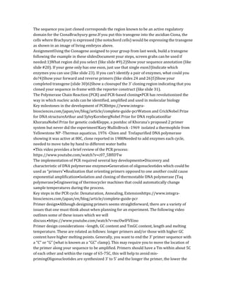 The sequence you just cloned corresponds the region known to be an active regulatory
domain for the CionaBrachyury gene.If you put this transgene into the ascidian Ciona, the
cells where Brachyury is expressed (the notochord cells) would be expressing the transgene
as shown in an image of living embryos above.
AssignmentUsing the Cionagene assigned to your group from last week, build a transgene
following the example in these slidesDocument your steps, screen grabs can be used if
needed:1)What region did you select (like slide #9).2)Show your sequence annotation (like
slide #20). If your gene only has one exon, just use that single exon3)Indicate which
enzymes you can use (like slide 23). If you can’t identify a pair of enzymes, what could you
do?4)Show your forward and reverse primers (like slides 24 and 26)5)Show your
completed transgene (slide 30)6)Show a closeupof the 3’ cloning region indicating that you
cloned your sequence in-frame with the reporter construct (like slide 31).
The Polymerase Chain Reaction (PCR) and PCR-based cloning•PCR has revolutionized the
way in which nucleic acids can be identified, amplified and used in molecular biology
Key milestones in the development of PCRhttps://www.integra-
biosciences.com/japan/en/blog/article/complete-guide-pcrWatson and CrickNobel Prize
for DNA structureArthur and SylvyKornbergNobel Prize for DNA replicationHar
KhoranaNobel Prize for genetic codeKleppe, a postdoc of Khorana’s proposed 2 primer
system but never did the experiment!Kary MullisBrock -1969 isolated a thermophile from
Yellowstone NP -Thermus aquaticus. 1976 -Chien and Trelapurified DNA polymerase
showing it was active at 80C, clone reported in 1988Needed to add enzymes each cycle,
needed to move tube by hand to different water baths
•This video provides a brief review of the PCR process:
https://www.youtube.com/watch?v=c07_5BfIDTw
The implementation of PCR required several key developments•Discovery and
characteristic of DNA polymerase enzymes•Generation of oligonucleotides which could be
used as “primers”•Realization that orienting primers opposed to one another could cause
exponential amplification•Isolation and cloning of thermostable DNA polymerase (Taq
polymerase)•Engineering of thermocycler machines that could automatically change
sample temperatures during the process.
Key steps in the PCR cycle: Denaturation, Annealing, Extensionhttps://www.integra-
biosciences.com/japan/en/blog/article/complete-guide-pcr
Primer design•Although designing primers seems straightforward, there are a variety of
issues that one must think about when planning for an experiment. The following video
outlines some of these issues which we will
discuss.•https://www.youtube.com/watch?v=mcOwlFVEino
Primer design considerations –length, GC content and TmGC content, length and melting
temperature. These are related as follows: longer primers and/or those with higher GC
content have higher melting points. Generally, you want to end the 3’ primer sequence with
a “C” or “G” (what is known as a “GC” clamp). This may require you to move the location of
the primer along your sequence to be amplified. Primers should have a Tm within about 5C
of each other and within the range of 65-75C, this will help to avoid mis-
primingOligonucleotides are synthesized 3’ to 5’ and the longer the primer, the lower the
 