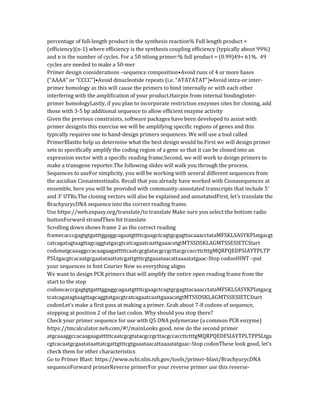 percentage of full-length product in the synthesis reaction% Full length product =
(efficiency)(n-1) where efficiency is the synthesis coupling efficiency (typically about 99%)
and n is the number of cycles. For a 50 ntlong primer:% full product = (0.99)49= 61%. 49
cycles are needed to make a 50-mer
Primer design considerations –sequence composition•Avoid runs of 4 or more bases
(“AAAA” or “CCCC”)•Avoid dinucleotide repeats (i.e. “ATATATAT”)•Avoid intra-or inter-
primer homology as this will cause the primers to bind internally or with each other
interfering with the amplification of your product.Hairpin from internal bindingInter-
primer homologyLastly, if you plan to incorporate restriction enzymes sites for cloning, add
those with 3-5 bp additional sequence to allow efficient enzyme activity
Given the previous constraints, software packages have been developed to assist with
primer designIn this exercise we will be amplifying specific regions of genes and this
typically requires one to hand-design primers sequences. We will use a tool called
PrimerBlastto help us determine what the best design would be.First we will design primer
sets to specifically amplify the coding region of a gene so that it can be cloned into an
expression vector with a specific reading frame.Second, we will work to design primers to
make a transgene reporter.The following slides will walk you through the process.
Sequences to useFor simplicity, you will be working with several different sequences from
the ascidian Cionaintestinalis. Recall that you already have worked with Cionasequences at
ensemble, here you will be provided with community-annotated transcripts that include 5’
and 3’ UTRs.The cloning vectors will also be explained and annotatedFirst, let’s translate the
BrachyurycDNA sequence into the correct reading frame.
Use https://web.expasy.org/translate/to translate Make sure you select:the bottom radio
buttonForward strandThen hit translate
Scrolling down shows frame 2 as the correct reading
framecacccgagtgtgatttggaggcagaatgttttcgaagctcagtgcgagttacaaacctataMFSKLSASYKPIatgacgt
catcagatagtaagttagcaggtatgacgtcatcagaatcaattgaaacatgtMTSSDSKLAGMTSSESIETCStart
codonatgcaaaggccacaagaagatttttcaatcgcgtatacgccgcttacgccaccttctttgMQRPQEDFSIAYTPLTP
PSLtgacgtcacaatgcgaatataattatcgattgtttcgtgaaataacattaaaatatgaac-Stop codonHINT –put
your sequences in font Courier New so everything aligns
We want to design PCR primers that will amplify the entire open reading frame from the
start to the stop
codoncacccgagtgtgatttggaggcagaatgttttcgaagctcagtgcgagttacaaacctataMFSKLSASYKPIatgacg
tcatcagatagtaagttagcaggtatgacgtcatcagaatcaattgaaacatgtMTSSDSKLAGMTSSESIETCStart
codonLet’s make a first pass at making a primer. Grab about 7-8 codons of sequence,
stopping at position 2 of the last codon. Why should you stop there?
Check your primer sequence for use with Q5 DNA polymerase (a common PCR enzyme)
https://tmcalculator.neb.com/#!/mainLooks good, now do the second primer
atgcaaaggccacaagaagatttttcaatcgcgtatacgccgcttacgccaccttctttgMQRPQEDFSIAYTPLTPPSLtga
cgtcacaatgcgaatataattatcgattgtttcgtgaaataacattaaaatatgaac-Stop codonThese look good, let’s
check them for other characteristics
Go to Primer Blast: https://www.ncbi.nlm.nih.gov/tools/primer-blast/BrachyurycDNA
sequenceForward primerReverse primerFor your reverse primer use this reverse-
 