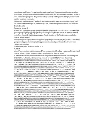 compliment tool: https://www.bioinformatics.org/sms2/rev_comp.htmlUse these values
Scroll down, remove humans and add CionaintestinalisThis will allow the software to check
your primer design against the genome to help identify off-target hitsHit “get primers” and
wait for search to complete.
Output –not bad, but some 3’ and self complimentarityForward: atgttttcgaagctcagtgcgag3’
self comp, can form hairpin in primerPoly T run, sometimes you can’t avoidClick here for
detailed results
Tweak the forward
primercacccgagtgtgatttggaggcagaatgttttcgaagctcagtgcgagttacaaacctataMFSKLSASYKPIatgac
gtcatcagatagtaagttagcaggtatgacgtcatcagaatcaattgaaacatgtMTSSDSKLAGMTSSESIETCStart
codonNew forward: atgttttcgaagctcagtgc. This is shorter so the Tm decreases, make the
reverse primer shorter
tooatgcaaaggccacaagaagatttttcaatcgcgtatacgccgcttacgccaccttctttgMQRPQEDFSIAYTPLTPPSL
tgacgtcacaatgcgaatataattatcgattgtttcgtgaaataacattaaaatatgaac-Stop codonNew reverse:
cttacgccaccttctttgtga
Primers look good, let’s do a virtual PCR
PCR test:
https://www.bioinformatics.org/sms2/pcr_products.htmlBrachyurysequenceForward and
reverse primers (make sure to reverse compliment the reverse primer)
PCR Products results –looks like the correctregion>1359 bpproduct from linear template
KH.S1404.1.v1.A.nonSL1-1 Brachyury, base 26 to base 1384 (Forward -Reverse).
ATGTTTTCGAAGCTCAGTGCGAGTTACAAACCTATAATGACGTCATCAGATAGTAAGTTA
GCAGGTATGACGTCATCAGAATCAATTGAAACATGTGCAGTAAAGATGGCGCTAATAGAG
CATGGTTTATGGTCGAGGTTTCACGCGTTTGTCAACGAGATGATTGTGACAAAAAATGGA
CGACGAATGTTTCCGGTTCTTAAAACATCGATTACGGGACTTGATCCAACTGCGATGTAT
TCCGTCATGCTTGACTTTGTACCCGTGGATAACAATAGATGGAAATATGTGAACGGTGAG
TGGATCCCCGGGGGAAAACCCGAACCCCATGTTTCGTCATGTGCTTATATTCACCCCGAT
TCACCCAACTTTGGTTCGCACTGGATGAAACAACCCGTTGGTTTCAGTCGCGTCAAACTT
ACTAATAAAGCTACAGGGAACCCCCAGCAAATAATGTTGAACTCTCTGCATAAATACGAA
CCCAGGATCCACATCATGCGCGTTGGGGGCGCTGAATCGCAACAAGTCGTTGCCTCGCAT
TCATTTCAGGAGACAAGGTTCATTGCTGTTACTGCTTACCAAAACGAAGATGTTACTTCG
CTCAAGATAAAATATAATCCTTTCGCCAAAGCTTTCCTCGACGCAAAGGAGAGCCGCTCA
GGGAGTGAAAATTATTTTAAAGATTCAACGAAAGCGGGTTCGTCGCAAAATTATTCGAGA
GCGAACACATGGACGGCAAATCAAAGCAACCCAACATTCAATCAATGTCAGTATGAATCA
GGGATTCCCCCATTCCATTACCCCATCCCAAACCAACCGAAAACAACAAGAGAGCGGCGC
ATGAGCCGCACACAAAGAAGCCATCCCTACAAACCATCCACAACGCAAATTTATCAAGAT
TTCCAACCAACCAATTACCCCGCCCTACCAAACGACCAATGGCAATCAAGTATCGAAGGT
CATGAACTCGATGAGGGACACTTTAGTCTCGAACCAGTCTCTGTAGATGACGTCACCGCC
TTAGGATTCGACACCCCGCATCAGGGTTTTGCAACAAACGATCTTCTTTCAATAGAGCCT
TCCTATTCGTTAGATTATCCTCAATTCACGACCACGTGGTCCTACCCGACCAATCACATG
CCAGGATATGTTTCAAACAGTCCAATCAGAAGCCTGGAACAACCGGAGTACTTTTATAGA
GGCTATGACGTATCACAGCAAAATTACGTCACGATGACGTCAGCAGATGTTAGTAATGTG
ACGTCATCATTATACGAAACTCCGTCACCGGGGGTCATGCAAAGGCCACAAGAAGATTTT
 