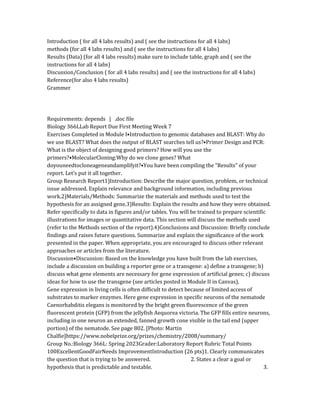 Introduction ( for all 4 labs results) and ( see the instructions for all 4 labs)
methods (for all 4 labs results) and ( see the instructions for all 4 labs)
Results (Data) (for all 4 labs results) make sure to include table, graph and ( see the
instructions for all 4 labs)
Discussion/Conclusion ( for all 4 labs results) and ( see the instructions for all 4 labs)
Reference(for also 4 labs results)
Grammer
Requirements: depends | .doc file
Biology 366LLab Report Due First Meeting Week 7
Exercises Completed in Module I•Introduction to genomic databases and BLAST: Why do
we use BLAST? What does the output of BLAST searches tell us?•Primer Design and PCR:
What is the object of designing good primers? How will you use the
primers?•MolecularCloning:Why do we clone genes? What
doyouneedtocloneageneandamplifyit?•You have been compiling the “Results” of your
report. Let’s put it all together.
Group Research Report1)Introduction: Describe the major question, problem, or technical
issue addressed. Explain relevance and background information, including previous
work.2)Materials/Methods: Summarize the materials and methods used to test the
hypothesis for an assigned gene.3)Results: Explain the results and how they were obtained.
Refer specifically to data in figures and/or tables. You will be trained to prepare scientific
illustrations for images or quantitative data. This section will discuss the methods used
(refer to the Methods section of the report).4)Conclusions and Discussion: Briefly conclude
findings and raises future questions. Summarize and explain the significance of the work
presented in the paper. When appropriate, you are encouraged to discuss other relevant
approaches or articles from the literature.
Discussion•Discussion: Based on the knowledge you have built from the lab exercises,
include a discussion on building a reporter gene or a transgene: a) define a transgene; b)
discuss what gene elements are necessary for gene expression of artificial genes; c) discuss
ideas for how to use the transgene (see articles posted in Module II in Canvas).
Gene expression in living cells is often difficult to detect because of limited access of
substrates to marker enzymes. Here gene expression in specific neurons of the nematode
Caenorhabditis elegans is monitored by the bright green fluorescence of the green
fluorescent protein (GFP) from the jellyfish Aequorea victoria. The GFP fills entire neurons,
including in one neuron an extended, fanned growth cone visible in the tail end (upper
portion) of the nematode. See page 802. [Photo: Martin
Chalfie]https://www.nobelprize.org/prizes/chemistry/2008/summary/
Group No.:Biology 366L: Spring 2023Grader:Laboratory Report Rubric Total Points
100ExcellentGoodFairNeeds ImprovementIntroduction (26 pts)1. Clearly communicates
the question that is trying to be answered. 2. States a clear a goal or
hypothesis that is predictable and testable. 3.
 