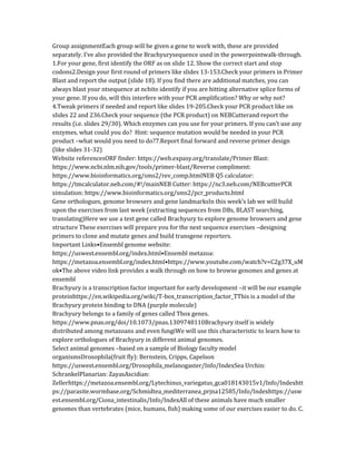 Group assignmentEach group will be given a gene to work with, these are provided
separately. I’ve also provided the Brachyurysequence used in the powerpointwalk-through.
1.For your gene, first identify the ORF as on slide 12. Show the correct start and stop
codons2.Design your first round of primers like slides 13-153.Check your primers in Primer
Blast and report the output (slide 18). If you find there are additional matches, you can
always blast your ntsequence at ncbito identify if you are hitting alternative splice forms of
your gene. If you do, will this interfere with your PCR amplification? Why or why not?
4.Tweak primers if needed and report like slides 19-205.Check your PCR product like on
slides 22 and 236.Check your sequence (the PCR product) on NEBCutterand report the
results (i.e. slides 29/30). Which enzymes can you use for your primers. If you can’t use any
enzymes, what could you do? Hint: sequence mutation would be needed in your PCR
product –what would you need to do?7.Report final forward and reverse primer design
(like slides 31-32)
Website referencesORF finder: https://web.expasy.org/translate/Primer Blast:
https://www.ncbi.nlm.nih.gov/tools/primer-blast/Reverse compliment:
https://www.bioinformatics.org/sms2/rev_comp.htmlNEB Q5 calculator:
https://tmcalculator.neb.com/#!/mainNEB Cutter: https://nc3.neb.com/NEBcutterPCR
simulation: https://www.bioinformatics.org/sms2/pcr_products.html
Gene orthologues, genome browsers and gene landmarksIn this week’s lab we will build
upon the exercises from last week (extracting sequences from DBs, BLAST searching,
translating)Here we use a test gene called Brachyury to explore genome browsers and gene
structure These exercises will prepare you for the next sequence exercises –designing
primers to clone and mutate genes and build transgene reporters.
Important Links•Ensembl genome website:
https://uswest.ensembl.org/index.html•Ensembl metazoa:
https://metazoa.ensembl.org/index.html•https://www.youtube.com/watch?v=C2g37X_uM
ok•The above video link provides a walk through on how to browse genomes and genes at
ensembl
Brachyury is a transcription factor important for early development –it will be our example
proteinhttps://en.wikipedia.org/wiki/T-box_transcription_factor_TThis is a model of the
Brachyury protein binding to DNA (purple molecule)
Brachyury belongs to a family of genes called Tbox genes.
https://www.pnas.org/doi/10.1073/pnas.1309748110Brachyury itself is widely
distributed among metazoans and even fungiWe will use this characteristic to learn how to
explore orthologues of Brachyury in different animal genomes.
Select animal genomes –based on a sample of Biology faculty model
organismsDrosophila(fruit fly): Bernstein, Cripps, Capelson
https://uswest.ensembl.org/Drosophila_melanogaster/Info/IndexSea Urchin:
SchrankelPlanarian: ZayasAscidian:
Zellerhttps://metazoa.ensembl.org/Lytechinus_variegatus_gca018143015v1/Info/Indexhtt
ps://parasite.wormbase.org/Schmidtea_mediterranea_prjna12585/Info/Indexhttps://usw
est.ensembl.org/Ciona_intestinalis/Info/IndexAll of these animals have much smaller
genomes than vertebrates (mice, humans, fish) making some of our exercises easier to do. C.
 