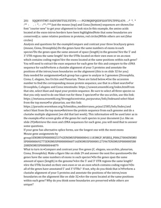 201 SQQNYVTMT-SADVSNVTSSLYETPS------PGVMQRPQEDFSIAYTPLTPPSL439. . :* *. *
:** : . : *. : ::**::***:Just the mouse (top) and Ciona (bottom) sequences are shown.Use
font “courier new” to get your alignment to look nice.In this example, the amino acids
located at the exon-intron borders have been highlightedNote that some boundaries are
conserved(i.e. same relative positions in proteins, red circles)While others are not (blue
circles)
Analysis and questions for the exampleCompare and contrast your three brachyury genes
(mouse, Ciona, Drosophila):Do the genes have the same numbers of exons in each
species?Do the genes span the same amount of space (length) in the genome?Are the 5’ and
3’ UTR regions the same length? Are the UTRs located on their own exon or on an exon
which contains coding region?Are the exons located at the same positions within each gene?
You will need to extract the exon sequence for each gene for this and compare to the cDNA
sequence for eachPerform a clustalw alignment of your 5 proteins and annotate the
positions of the intron/exon boundaries on the alignment (this is on slide 32 for you)
Data needed for assignments•Each group has a gene to analyze in 5 genomes (Drosophila,
Ciona, C. elegans, Sea Urchin and Planarian. These are listed below.•Use the accession
number to find the corresponding mouse protein sequence, use that in a blast search•For
Drosophila, C.elegans and Ciona intestinalis: https://uswest.ensembl.org/index.htmlFrom
that site, select blast and input your protein sequence. Be sure to select all three species so
that you only need to do one blast run for these 3 species•For the sea urchin, use this link:
https://metazoa.ensembl.org/Strongylocentrotus_purpuratus/Info/Indexand select blast
from the top menu•For planarian, use this link:
https://parasite.wormbase.org/Schmidtea_mediterranea_prjna12585/Info/Index/and
select blast from the top menu•Retrieve the protein sequence from each genome and do a
clustalw multiple alignment (we did that last week). This information will be used later as in
the example.•Put screen grabs of the genes for each species in your document (i.e. like on
slide 29)•Retrieve the exon and cDNA sequences for each gene, you will need that to answer
some questions.
If your gene has alternative splice forms, use the longest one with the most exons
Mouse gene assignments by
group1ENSMUSP000000253742ENSMUSP000000411183MGP_WSBEiJ_P00627004ENSMU
SP000000692775ENSMUSP000000060716ENSMUSP000001273967ENSMUSP000000580
208ENSMUSP00000044879
What to turn in:•Compare and contrast your five genes (C. elegans, sea urchin, planarian,
Ciona, Drosophila). Make a figure like on slide 29 and answer the next five questions•Do the
genes have the same numbers of exons in each species?•Do the genes span the same
amount of space (length) in the genome?•Are the 5’ and 3’ UTR regions the same length?
•Are the UTRs located on their own exon or on an exon which contains coding region?•Do
all of the genes have annotated 5’ and 3’ UTRs? If not, why do you think that is?•Perform a
clustalw alignment of your 5 proteins and annotate the positions of the intron/exon
boundaries on the alignment like on slide 32.•Are the exons located at the same positions
within each gene? Why do you think some boundaries are preserved while others are
unique?
 