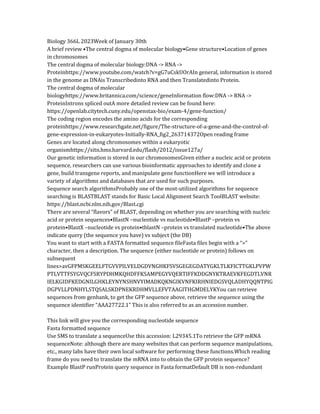 Biology 366L 2023Week of January 30th
A brief review •The central dogma of molecular biology•Gene structure•Location of genes
in chromosomes
The central dogma of molecular biology:DNA -> RNA ->
Proteinhttps://www.youtube.com/watch?v=gG7uCskUOrAIn general, information is stored
in the genome as DNAis Transcribedinto RNA and then Translatedinto Protein.
The central dogma of molecular
biologyhttps://www.britannica.com/science/geneInformation flow:DNA -> RNA ->
ProteinIntrons spliced outA more detailed review can be found here:
https://openlab.citytech.cuny.edu/openstax-bio/exam-4/gene-function/
The coding region encodes the amino acids for the corresponding
proteinhttps://www.researchgate.net/figure/The-structure-of-a-gene-and-the-control-of-
gene-expression-in-eukaryotes-Initially-RNA_fig2_263714372Open reading frame
Genes are located along chromosomes within a eukaryotic
organismhttps://sitn.hms.harvard.edu/flash/2012/issue127a/
Our genetic information is stored in our chromosomesGiven either a nucleic acid or protein
sequence, researchers can use various bioinformatic approaches to identify and clone a
gene, build transgene reports, and manipulate gene functionHere we will introduce a
variety of algorithms and databases that are used for such purposes.
Sequence search algorithmsProbably one of the most-utilized algorithms for sequence
searching is BLASTBLAST stands for Basic Local Alignment Search ToolBLAST website:
https://blast.ncbi.nlm.nih.gov/Blast.cgi
There are several “flavors” of BLAST, depending on whether you are searching with nucleic
acid or protein sequences•BlastN –nucleotide vs nucleotide•BlastP –protein vs
protein•BlastX –nucleotide vs protein•tblastN –protein vs translated nucleotide•The above
indicate query (the sequence you have) vs subject (the DB)
You want to start with a FASTA formatted sequence fileFasta files begin with a “>”
character, then a description. The sequence (either nucleotide or protein) follows on
subsequent
lines>avGFPMSKGEELFTGVVPILVELDGDVNGHKFSVSGEGEGDATYGKLTLKFICTTGKLPVPW
PTLVTTFSYGVQCFSRYPDHMKQHDFFKSAMPEGYVQERTIFFKDDGNYKTRAEVKFEGDTLVNR
IELKGIDFKEDGNILGHKLEYNYNSHNVYIMADKQKNGIKVNFKIRHNIEDGSVQLADHYQQNTPIG
DGPVLLPDNHYLSTQSALSKDPNEKRDHMVLLEFVTAAGITHGMDELYKYou can retrieve
sequences from genbank, to get the GFP sequence above, retrieve the sequence using the
sequence identifier “AAA27722.1” This is also referred to as an accession number.
This link will give you the corresponding nucleotide sequence
Fasta formatted sequence
Use SMS to translate a sequenceUse this accession: L29345.1To retrieve the GFP mRNA
sequenceNote: although there are many websites that can perform sequence manipulations,
etc., many labs have their own local software for performing these functions.Which reading
frame do you need to translate the mRNA into to obtain the GFP protein sequence?
Example BlastP runProtein query sequence in Fasta formatDefault DB is non-redundant
 