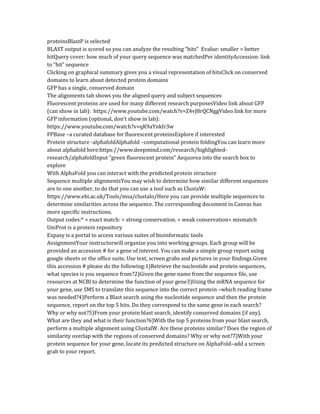 proteinsBlastP is selected
BLAST output is scored so you can analyze the resulting “hits” Evalue: smaller = better
hitQuery cover: how much of your query sequence was matchedPer identityAccession: link
to “hit” sequence
Clicking on graphical summary gives you a visual representation of hitsClick on conserved
domains to learn about detected protein domains
GFP has a single, conserved domain
The alignments tab shows you the aligned query and subject sequences
Fluorescent proteins are used for many different research purposesVideo link about GFP
(can show in lab): https://www.youtube.com/watch?v=Z4vJ8rQCNggVideo link for more
GFP information (optional, don’t show in lab):
https://www.youtube.com/watch?v=qK9aYnkIr3w
FPBase –a curated database for fluorescent proteinsExplore if interested
Protein structure -alphafoldAlphafold –computational protein foldingYou can learn more
about alphafold here:https://www.deepmind.com/research/highlighted-
research/alphafoldInput "green fluorescent protein" Aequorea into the search box to
explore
With AlphaFold you can interact with the predicted protein structure
Sequence multiple alignmentsYou may wish to determine how similar different sequences
are to one another, to do that you can use a tool such as ClustaW:
https://www.ebi.ac.uk/Tools/msa/clustalo/Here you can provide multiple sequences to
determine similarities across the sequence. The corresponding document in Canvas has
more specific instructions.
Output codes:* = exact match: = strong conservation. = weak conservation= mismatch
UniProt is a protein repository
Expasy is a portal to access various suites of bioinformatic tools
AssignmentYour instructorwill organize you into working groups. Each group will be
provided an accession # for a gene of interest. You can make a simple group report using
google sheets or the office suite. Use text, screen grabs and pictures in your findings.Given
this accession # please do the following:1)Retrieve the nucleotide and protein sequences,
what species is you sequence from?2)Given the gene name from the sequence file, use
resources at NCBI to determine the function of your gene3)Using the mRNA sequence for
your gene, use SMS to translate this sequence into the correct protein –which reading frame
was needed?4)Perform a Blast search using the nucleotide sequence and then the protein
sequence, report on the top 5 hits. Do they correspond to the same gene in each search?
Why or why not?5)From your protein blast search, identify conserved domains (if any).
What are they and what is their function?6)With the top 5 proteins from your blast search,
perform a multiple alignment using ClustalW. Are these proteins similar? Does the region of
similarity overlap with the regions of conserved domains? Why or why not?7)With your
protein sequence for your gene, locate its predicted structure on AlphaFold–add a screen
grab to your report.
 