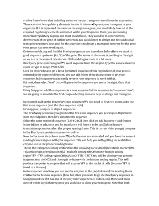 studies have shown that including an intron in your transgene can enhance its expression.
There can also be regulatory elements located in introns•Express your transgene in your
organism. If it is expressed the same as the exogenous gene, you most likely have all of the
required regulatory elements contained within your fragment. If not, you are missing
important regulatory regions and must locate those. They could be in other introns,
downstream of the gene of further upstream. You would need to design and test additional
transgene reporters.Your goal for this exercise is to design a transgene reporter for the gene
your group has been working on.
Go to ensemble.org and find the Brachyury gene as you have done beforeHere we want to
grad sequence upstream (i.e. 5’) of the gene. The arrow in the name is pointing to the right
so we are in the correct orientation. Click and drag to zoom in a bit more.
Brachyury geneUpstream geneWe want sequence from this region, type the values above to
zoom inType in range 3900-6600
Click on export data to get a fasta-formatted sequence of this region.Note, if your gene is
oriented in the opposite direction, you can still follow these instructions to get your
sequence. In Snapgeneyou can easily reverse your sequence to work with it.
Hit next, then select “text” that will give you the sequence you see to the right. Grab that
sequence…
Using Snapgene, add this sequence as a new sequencePut the sequence in “sequence view”,
we are going to annotate the first couple of coding exons to help us design our transgene.
In ensembl, pull up the Brachyury exon sequencesWe just need to first two exons, copy the
first exon sequence (just the blue sequence is ok)
In Snapgene, navigate to align 2 sequences
The Brachyury sequence you grabbedThe first exon sequence you just copiedAlign them!
Note the endpoints, then let’s annotate the sequence
Select the same region of sequence (2394-2462) then click on add features-> add feature
Name itExon or cds, once you hit translate it will force it to be cdsClick on feature
translation options to select the proper reading frame. This is correct –hint you get compare
to the Brachyury protein sequence to confirm.
Now do the same steps from exon 2Now both exons are annotated and you have the correct
reading frames aligned with you sequence. This will help you with getting the restriction
enzyme site in the proper reading frame.
This is the transgene cloning vectorIt has the following parts: AmpR(selectable marker)Ori
–plasmid origin of replicationMCS –multiple cloning siteCrHistone–histone coding
regionYFP –YFP coding regionCrBetaActin3’ UTR –3’UTRYou will be cloning your genome
fragment into the MCS and cloning it in-frame with the histone coding region. This will
produce a reporter transgene that will express YFP in the nuclei of cells (because YFP is
fused to a histone)
Go to sequence viewNow you can see the enzymes in the polylinkerand the reading frame
relative to the histone sequence (blue box).Now you want to go the Brachyury sequence in
Snapgeneand see if it has any of the polylinkersequences. If it does, skip those and make
note of which polylinkerenzymes you could use to clone your transgene. Note that both
 