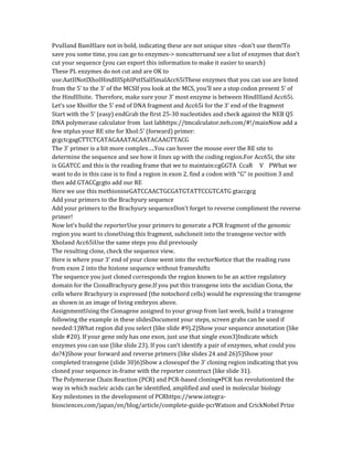 PvuIIand BamHIare not in bold, indicating these are not unique sites –don’t use them!To
save you some time, you can go to enzymes-> noncuttersand see a list of enzymes that don’t
cut your sequence (you can export this information to make it easier to search)
These PL enzymes do not cut and are OK to
use:AatIINotIXhoIHindIIISphIPstISalISmaIAcc65iThese enzymes that you can use are listed
from the 5’ to the 3’ of the MCSIf you look at the MCS, you’ll see a stop codon present 5’ of
the HindIIIsite. Therefore, make sure your 3’ most enzyme is between HindIIIand Acc65i.
Let’s use XhoIfor the 5’ end of DNA fragment and Acc65i for the 3’ end of the fragment
Start with the 5’ (easy) endGrab the first 25-30 nucleotides and check against the NEB Q5
DNA polymerase calculator from last labhttps://tmcalculator.neb.com/#!/mainNow add a
few ntplus your RE site for XhoI:5’ (forward) primer:
gcgctcgagCTTCTCATAGAAATACAATACAAGTTACG
The 3’ primer is a bit more complex….You can hover the mouse over the RE site to
determine the sequence and see how it lines up with the coding region.For Acc65i, the site
is GGATCC and this is the reading frame that we to maintain:cgGGTA CcaR V PWhat we
want to do in this case is to find a region in exon 2, find a codon with “G” in position 3 and
then add GTACCgcgto add our RE
Here we use this methionineGATCCAACTGCGATGTATTCCGTCATG gtaccgcg
Add your primers to the Brachyury sequence
Add your primers to the Brachyury sequenceDon’t forget to reverse compliment the reverse
primer!
Now let’s build the reporterUse your primers to generate a PCR fragment of the genomic
region you want to cloneUsing this fragment, subcloneit into the transgene vector with
XhoIand Acc65iUse the same steps you did previously
The resulting clone, check the sequence view.
Here is where your 3’ end of your clone went into the vectorNotice that the reading runs
from exon 2 into the histone sequence without frameshifts
The sequence you just cloned corresponds the region known to be an active regulatory
domain for the CionaBrachyury gene.If you put this transgene into the ascidian Ciona, the
cells where Brachyury is expressed (the notochord cells) would be expressing the transgene
as shown in an image of living embryos above.
AssignmentUsing the Cionagene assigned to your group from last week, build a transgene
following the example in these slidesDocument your steps, screen grabs can be used if
needed:1)What region did you select (like slide #9).2)Show your sequence annotation (like
slide #20). If your gene only has one exon, just use that single exon3)Indicate which
enzymes you can use (like slide 23). If you can’t identify a pair of enzymes, what could you
do?4)Show your forward and reverse primers (like slides 24 and 26)5)Show your
completed transgene (slide 30)6)Show a closeupof the 3’ cloning region indicating that you
cloned your sequence in-frame with the reporter construct (like slide 31).
The Polymerase Chain Reaction (PCR) and PCR-based cloning•PCR has revolutionized the
way in which nucleic acids can be identified, amplified and used in molecular biology
Key milestones in the development of PCRhttps://www.integra-
biosciences.com/japan/en/blog/article/complete-guide-pcrWatson and CrickNobel Prize
 