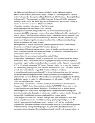 for DNA structureArthur and SylvyKornbergNobel Prize for DNA replicationHar
KhoranaNobel Prize for genetic codeKleppe, a postdoc of Khorana’s proposed 2 primer
system but never did the experiment!Kary MullisBrock -1969 isolated a thermophile from
Yellowstone NP -Thermus aquaticus. 1976 -Chien and Trelapurified DNA polymerase
showing it was active at 80C, clone reported in 1988Needed to add enzymes each cycle,
needed to move tube by hand to different water baths
•This video provides a brief review of the PCR process:
https://www.youtube.com/watch?v=c07_5BfIDTw
The implementation of PCR required several key developments•Discovery and
characteristic of DNA polymerase enzymes•Generation of oligonucleotides which could be
used as “primers”•Realization that orienting primers opposed to one another could cause
exponential amplification•Isolation and cloning of thermostable DNA polymerase (Taq
polymerase)•Engineering of thermocycler machines that could automatically change
sample temperatures during the process.
Key steps in the PCR cycle: Denaturation, Annealing, Extensionhttps://www.integra-
biosciences.com/japan/en/blog/article/complete-guide-pcr
Primer design•Although designing primers seems straightforward, there are a variety of
issues that one must think about when planning for an experiment. The following video
outlines some of these issues which we will
discuss.•https://www.youtube.com/watch?v=mcOwlFVEino
Primer design considerations –length, GC content and TmGC content, length and melting
temperature. These are related as follows: longer primers and/or those with higher GC
content have higher melting points. Generally, you want to end the 3’ primer sequence with
a “C” or “G” (what is known as a “GC” clamp). This may require you to move the location of
the primer along your sequence to be amplified. Primers should have a Tm within about 5C
of each other and within the range of 65-75C, this will help to avoid mis-
primingOligonucleotides are synthesized 3’ to 5’ and the longer the primer, the lower the
percentage of full-length product in the synthesis reaction% Full length product =
(efficiency)(n-1) where efficiency is the synthesis coupling efficiency (typically about 99%)
and n is the number of cycles. For a 50 ntlong primer:% full product = (0.99)49= 61%. 49
cycles are needed to make a 50-mer
Primer design considerations –sequence composition•Avoid runs of 4 or more bases
(“AAAA” or “CCCC”)•Avoid dinucleotide repeats (i.e. “ATATATAT”)•Avoid intra-or inter-
primer homology as this will cause the primers to bind internally or with each other
interfering with the amplification of your product.Hairpin from internal bindingInter-
primer homologyLastly, if you plan to incorporate restriction enzymes sites for cloning, add
those with 3-5 bp additional sequence to allow efficient enzyme activity
Given the previous constraints, software packages have been developed to assist with
primer designIn this exercise we will be amplifying specific regions of genes and this
typically requires one to hand-design primers sequences. We will use a tool called
PrimerBlastto help us determine what the best design would be.First we will design primer
sets to specifically amplify the coding region of a gene so that it can be cloned into an
expression vector with a specific reading frame.Second, we will work to design primers to
 