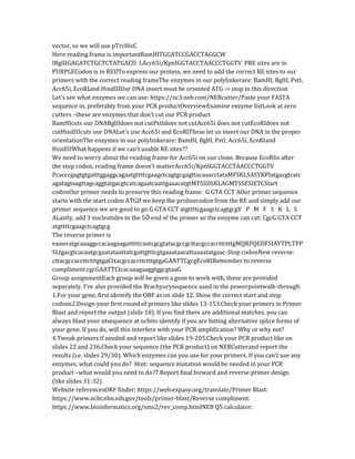 vector, so we will use pTrcHisC
Here reading frame is importantBamHITGGATCCGACCTAGGCW
IBglIIGAGATCTGCTCTATGACD LAcc65i/KpnIGGTACCTAACCCTGGTV PRE sites are in
PURPLECodon is in REDTo express our protein, we need to add the correct RE sites to our
primers with the correct reading frameThe enzymes in our polylinkerare: BamHI, BglII, PstI,
Acc65i, EcoRIand HindIIIOur DNA insert must be oriented ATG -> stop in this direction
Let’s see what enzymes we can use: https://nc3.neb.com/NEBcutter/Paste your FASTA
sequence in, preferably from your PCR productOverviewExamine enzyme listLook at zero
cutters –these are enzymes that don’t cut our PCR product
BamHIcuts our DNABglIIdoes not cutPstIdoes not cutAcc65i does not cutEcoRIdoes not
cutHindIIIcuts our DNALet’s use Acc65i and EcoRIThese let us insert our DNA in the proper
orientationThe enzymes in our polylinkerare: BamHI, BglII, PstI, Acc65i, EcoRIand
HindIIIWhat happens if we can’t usable RE sites??
We need to worry about the reading frame for Acc65i on our clone. Because EcoRIis after
the stop codon, reading frame doesn’t matterAcc65i/KpnIGGTACCTAACCCTGGTV
PcacccgagtgtgatttggaggcagaatgttttcgaagctcagtgcgagttacaaacctataMFSKLSASYKPIatgacgtcatc
agatagtaagttagcaggtatgacgtcatcagaatcaattgaaacatgtMTSSDSKLAGMTSSESIETCStart
codonOur primer needs to preserve this reading frame: G GTA CCT AOur primer sequence
starts with the start codon ATGIf we keep the prolinecodon from the RE and simply add our
primer sequence we are good to go:G GTA CCT atgttttcgaagctcagtgcgV P M F S K L S
ALastly, add 3 nucleotides to the 5Õ end of the primer so the enzyme can cut: CgcG GTA CCT
atgttttcgaagctcagtgcg
The reverse primer is
easieratgcaaaggccacaagaagatttttcaatcgcgtatacgccgcttacgccaccttctttgMQRPQEDFSIAYTPLTPP
SLtgacgtcacaatgcgaatataattatcgattgtttcgtgaaataacattaaaatatgaac-Stop codonNew reverse:
cttacgccaccttctttgtgaCttacgccaccttctttgtgaGAATTCgcgEcoRIRemember to reverse
compliment:cgcGAATTCtcacaaagaaggtggcgtaaG
Group assignmentEach group will be given a gene to work with, these are provided
separately. I’ve also provided the Brachyurysequence used in the powerpointwalk-through.
1.For your gene, first identify the ORF as on slide 12. Show the correct start and stop
codons2.Design your first round of primers like slides 13-153.Check your primers in Primer
Blast and report the output (slide 18). If you find there are additional matches, you can
always blast your ntsequence at ncbito identify if you are hitting alternative splice forms of
your gene. If you do, will this interfere with your PCR amplification? Why or why not?
4.Tweak primers if needed and report like slides 19-205.Check your PCR product like on
slides 22 and 236.Check your sequence (the PCR product) on NEBCutterand report the
results (i.e. slides 29/30). Which enzymes can you use for your primers. If you can’t use any
enzymes, what could you do? Hint: sequence mutation would be needed in your PCR
product –what would you need to do?7.Report final forward and reverse primer design
(like slides 31-32)
Website referencesORF finder: https://web.expasy.org/translate/Primer Blast:
https://www.ncbi.nlm.nih.gov/tools/primer-blast/Reverse compliment:
https://www.bioinformatics.org/sms2/rev_comp.htmlNEB Q5 calculator:
 