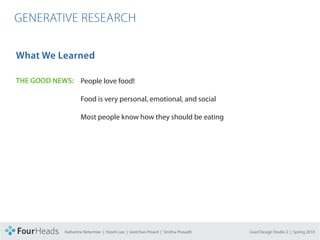 CONCEPT PROPOSAL

  GENERATIVE RESEARCH

   What We Learned

   THE GOOD NEWS: People love food!

                           Food is very personal, emotional, and social

                           Most people know how they should be eating




                   Katherine Betermier | Yoomi Lee | Gretchen Pinard | Smitha Prasadh   Grad Design Studio 2 | Spring 2010
 