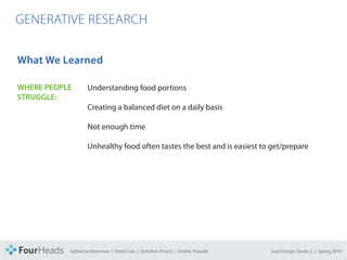 CONCEPT PROPOSAL

  GENERATIVE RESEARCH

   What We Learned

   WHERE PEOPLE            Understanding food portions
   STRUGGLE:
                           Creating a balanced diet on a daily basis

                           Not enough time

                           Unhealthy food often tastes the best and is easiest to get/prepare




                   Katherine Betermier | Yoomi Lee | Gretchen Pinard | Smitha Prasadh   Grad Design Studio 2 | Spring 2010
 