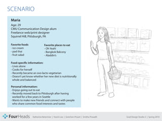 CONCEPT PROPOSAL

  SCENARIO
     Maria
     Age: 29
     CMU Communication Design alum
     Freelance web/print designer
     Squirrel Hill, Pittsburgh, PA

     Favorite foods               Favorite places to eat
     - ice cream                  - Oh Yeah!
     - pad thai                   - Bangkok Balcony
     - fruit salad                - Aladdin’s

     Food-specific information:
     - Lives alone
     - Cooks for herself
     - Recently became an ovo-lacto vegetarian
     - Doesn’t yet know whether her new diet is nutritionally
       whole and balanced

     Personal information:
     - Enjoys going out to eat
     - Recently moved back to Pittsburgh after having
       worked for a few years in Seattle
     - Wants to make new friends and connect with people
       who share common food interests and tastes



                       Katherine Betermier | Yoomi Lee | Gretchen Pinard | Smitha Prasadh   Grad Design Studio 2 | Spring 2010
 