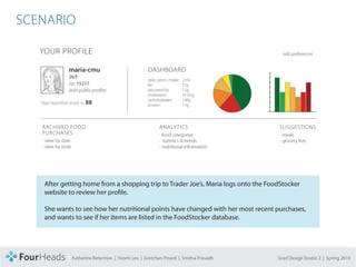 CONCEPT PROPOSAL

  SCENARIO




           After getting home from a shopping trip to Trader Joe’s, Maria logs onto the FoodStocker
           website to review her profile.

           She wants to see how her nutritional points have changed with her most recent purchases,
           and wants to see if her items are listed in the FoodStocker database.




                    Katherine Betermier | Yoomi Lee | Gretchen Pinard | Smitha Prasadh     Grad Design Studio 2 | Spring 2010
 