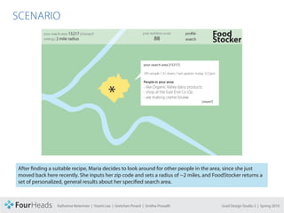 CONCEPT PROPOSAL

  SCENARIO




    After finding a suitable recipe, Maria decides to look around for other people in the area, since she just
    moved back here recently. She inputs her zip code and sets a radius of ~2 miles, and FoodStocker returns a
    set of personalized, general results about her specified search area.



                     Katherine Betermier | Yoomi Lee | Gretchen Pinard | Smitha Prasadh     Grad Design Studio 2 | Spring 2010
 